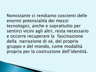 Nonostante ci rendiamo coscienti delle
enormi potenzialità dei mezzi
tecnologici, anche e soprattutto per
sentirci vicini agli altri, resta necessario
e occorre recuperare la fascinazione
della narrazione di sé, del proprio
gruppo e del mondo, come modalità
propria per la costruzione dell’identità.
 