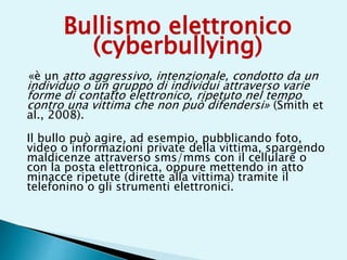 Bullismo elettronico
(cyberbullying)
«è un atto aggressivo, intenzionale, condotto da un
individuo o un gruppo di individui attraverso varie
forme di contatto elettronico, ripetuto nel tempo
contro una vittima che non può difendersi» (Smith et
al., 2008).
Il bullo può agire, ad esempio, pubblicando foto,
video o informazioni private della vittima, spargendo
maldicenze attraverso sms/mms con il cellulare o
con la posta elettronica, oppure mettendo in atto
minacce ripetute (dirette alla vittima) tramite il
telefonino o gli strumenti elettronici.
 