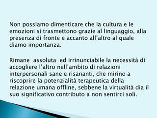 Non possiamo dimenticare che la cultura e le
emozioni si trasmettono grazie al linguaggio, alla
presenza di fronte e accanto all’altro al quale
diamo importanza.
Rimane assoluta ed irrinunciabile la necessità di
accogliere l’altro nell’ambito di relazioni
interpersonali sane e risananti, che mirino a
riscoprire la potenzialità terapeutica della
relazione umana offline, sebbene la virtualità dia il
suo significativo contributo a non sentirci soli.
 