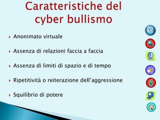  Anonimato virtuale
 Assenza di relazioni faccia a faccia
 Assenza di limiti di spazio e di tempo
 Ripetitività o reiterazione dell’aggressione
 Squilibrio di potere
 