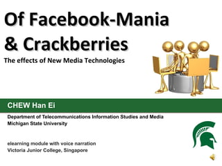 Of Facebook-Mania
& Crackberries
The effects of New Media Technologies




 CHEW Han Ei
 Department of Telecommunications Information Studies and Media
 Michigan State University



 elearning module with voice narration
 Victoria Junior College, Singapore
 