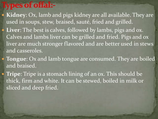  Kidney: Ox, lamb and pigs kidney are all available. They are
used in soups, stew, braised, sauté, fried and grilled.
 Liver: The best is calves, followed by lambs, pigs and ox.
Calves and lambs liver can be grilled and fried. Pigs and ox
liver are much stronger flavored and are better used in stews
and casseroles.
 Tongue: Ox and lamb tongue are consumed. They are boiled
and braised.
 Tripe: Tripe is a stomach lining of an ox. This should be
thick, firm and white. It can be stewed, boiled in milk or
sliced and deep fried.
 