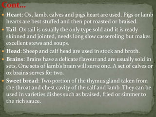  Heart: Ox, lamb, calves and pigs heart are used. Pigs or lamb
hearts are best stuffed and then pot roasted or braised.
 Tail: Ox tail is usually the only type sold and it is ready
skinned and jointed, needs long slow casseroling but makes
excellent stews and soups.
 Head: Sheep and calf head are used in stock and broth.
 Brains: Brains have a delicate flavour and are usually sold in
sets. One sets of lamb’s brain will serve one. A set of calves or
ox brains serves for two.
 Sweet bread: Two portion of the thymus gland taken from
the throat and chest cavity of the calf and lamb. They can be
used in varieties dishes such as braised, fried or simmer to
the rich sauce.
 