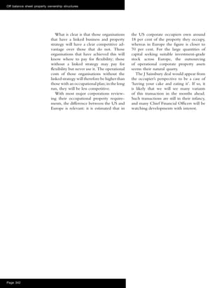 What is clear is that those organisations
that have a linked business and property
strategy will have a clear competitive ad-
vantage over those that do not. Those
organisations that have achieved this will
know where to pay for ﬂexibility; those
without a linked strategy may pay for
ﬂexibility but never use it. The operational
costs of those organisations without the
linked strategy will therefore be higher than
those with an occupational plan; in the long
run, they will be less competitive.
With most major corporations review-
ing their occupational property require-
ments, the difference between the US and
Europe is relevant: it is estimated that in
the US corporate occupiers own around
18 per cent of the property they occupy,
whereas in Europe the ﬁgure is closer to
70 per cent. For the large quantities of
capital seeking suitable investment-grade
stock across Europe, the outsourcing
of operational corporate property assets
seems their natural quarry.
The J Sainsbury deal would appear from
the occupier’s perspective to be a case of
‘having your cake and eating it’. If so, it
is likely that we will see many variants
of this transaction in the months ahead.
Such transactions are still in their infancy,
and many Chief Financial Ofﬁcers will be
watching developments with interest.
Off balance sheet property ownership structures
Page 342
 