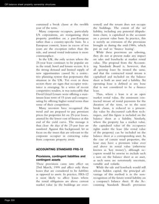 contained a break clause at the twelfth
year of the term.
Many corporate occupiers, particularly
US corporations, are reorganising their
property portfolios on a pan-European
rather than a country-speciﬁc basis. In a
European context, leases in excess of ten
years are the exception rather than the
rule, and annual rental indexation is more
commonplace.
In the UK, the only sectors where the
25-year lease continues to be popular are
in the retail, hotel and leisure sectors. It is
the strong demand and limited supply of
new opportunities caused by a restric-
tive planning system that perpetuates this
situation in the UK. Yet even in these
sectors there are signs that occupier resis-
tance is emerging. In a series of recent
competitive tenders, it was noticeable that
David Lloyd Leisure were offering a max-
imum lease term of 15 years and compen-
sating by offering higher rental terms than
some of their competitors.
Many investors have recognised this
trend and are prepared to pay premium
prices for properties let on 25-year leases,
assisted by the lower cost of ﬁnance at this
end of the yield curve. The message is
thus clear: the days of the 25-year lease are
numbered. Against this background, let us
focus on the issues that are relevant to the
corporate occupier in extracting value
from corporate property assets.
ACCOUNTING STANDARD FRS-12
Provisions, contingent liabilities and
contingent assets
These provisions came into effect on
23rd March, 1999 and affect only those
leases that are considered to be liabilities
as opposed to assets. In practice, FRS-12
is most likely to affect leases where
the rental obligations are above current
market value (ie the buildings are over-
rented) and the tenant does not occupy
the buildings. The extent of the net
liability, including any potential dilapida-
tions claim, is capitalised in the accounts
on a present value basis. In practice, this
is merely an extension of the provisions
brought in during the mid-1980s, which
put an end to ‘ﬁnance leasing’.
While these provisions are sobering,
they do not at present make any impact
on sales and leasebacks at market rental
value. The proposal from the Account-
ing Standards Board is, however, that
all operating leases be treated the same,
and that the contracted rental stream is
capitalised and included on the balance
sheet as both an asset and a liability. An
operating lease is deﬁned as any lease
that is not considered to be a ﬁnance
lease.
Thus, where a lease is at an open
market rental value, the minimum con-
tracted stream of rental payments for the
duration of the term, or to the next
break clause, is reduced to a present-
day value by discounted cash-ﬂow tech-
niques, and this ﬁgure is included on the
balance sheet as a liability. Similarly,
where the property has a market value,
the capitalised value of the occupancy
rights under the lease (the rental value
of the property) can be included on the
balance sheet as a corresponding asset. In
the case of certain retail properties, the
lease may have a premium value over
and above its rental value (otherwise
known as ‘key money’), although oc-
cupiers would be unwise to include such
a sum on the balance sheet as an asset,
as such sums are notoriously uncertain,
variable and volatile.
While the sale and leaseback would still
release hidden capital, the principal ad-
vantage of this method is in the non-
recognition of the future rental liability on
a company’s balance sheet. If the Ac-
counting Standards Board’s provisions
Off balance sheet property ownership structures
Page 334
 