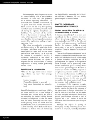 Simultaneously with the property trans-
fer to the holding vehicle, the corporate
occupier can lease back the properties
to its various operating subsidiaries. The
leaseback term could be for a term of, say,
15 years, with the possible inclusion of
break clauses. In this way, the operating
subsidiary can avoid the potential pitfalls
of having to capitalise long-term lease
liabilities. The downside of the shorter
lease, or the inclusion of breaks, is that the
value of the property will not be maxi-
mised and the borrowing and amortisation
costs will be higher, thus leading to higher
operating costs.
The prime motivation for restructuring
the balance sheet in this way is the desire
to release capital that is tied up in opera-
tional property assets and increase com-
petitiveness, not merely as a response
to changes in accountancy practice. A
secondary motivation is the desire to
achieve greater ﬂexibility and agility in
response to the increased rate of change
experienced in many sectors, particularly
the IT sector.
Legal forms of co-ownership
What are the legal forms such co-owner-
ship vehicles can take? The principal
options are:
— Limited company
— Partnership (limited or general)
— Unit trusts (authorised or unauthor-
ised).
For off balance sheet co-ownership vehicles
to prove attractive to a wide variety of
investors, they should strive to achieve
tax neutrality and limited liability (limited
recourse) for all parties. It is for this reason
that the limited partnership structure is cur-
rently proving to be the most attractive
legal form for such co-ownership vehicles.
A Bill currently before Parliament should
introduce a further form of partnership,
the limited liability partnership, in 2001–02;
the difference between this and limited
partnerships is examined below.
LIMITED PARTNERSHIP
CO-OWNERSHIP VEHICLES
Limited partnerships: Tax efﬁciency
— limited liability — control
A limited partnership (LP) is in most cases
considered to be a collective investment
scheme. It is a long-established legal struc-
ture, dating back to 1907 in the UK, and
achieves both tax transparency and limited
liability for investors. Unlike a general
partnership, it has to be registered and
requires a Financial Services Act registered
manager.
One of the advantages of this structure is
that the corporate occupier can retain con-
trol of the investment vehicle, by setting up
a speciﬁc subsidiary company to act as
general partner, and appoint an independent
Asset Manager. This is particularly useful
where operational space is being shared
with income-generating space. Whether or
not the co-investor would be prepared to
accept such a potential conﬂict of interest
is of course another matter. In addition, if
the degree of control remaining with the
corporate occupier is the same as with
ownership, this could inadvertently bring
the structure back on balance sheet.
In contrast, if the corporate occupier
remains a limited partner, it is not permitted
to take part in the day-to-day running of
the partnership. A limited partnership can
also be structured to allow the corporate
occupier a re-purchase option after a ﬁxed
period; provided this is merely a ‘call’ as
opposed to a ‘put’ option, it need not
appear on the balance sheet as a contingent
liability.
Through the impact of gearing or
leveraging, and by permitting access to a
number of investors, limited partnerships
Off balance sheet property ownership structures
Page 336
 