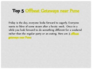 Top 5 Offbeat Getaways near Pune
Friday is the day, everyone looks forward to eagerly. Everyone
wants to blow of some steam after a hectic week. Once in a
while you look forward to do something different for a weekend
rather than the regular party or an outing. Here are 5 offbeat
getaways near Pune:
 