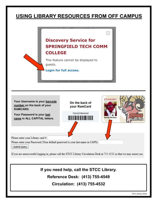 USING LIBRARY RESOURCES FROM OFF CAMPUS
Your Username is your barcode
number on the back of your
RAMCARD.
Your Password is your last
name in ALL CAPITAL letters.
If you need help, call the STCC Library.
Reference Desk: (413) 755-4549
Circulation: (413) 755-4532
STCC Library 2016
 
