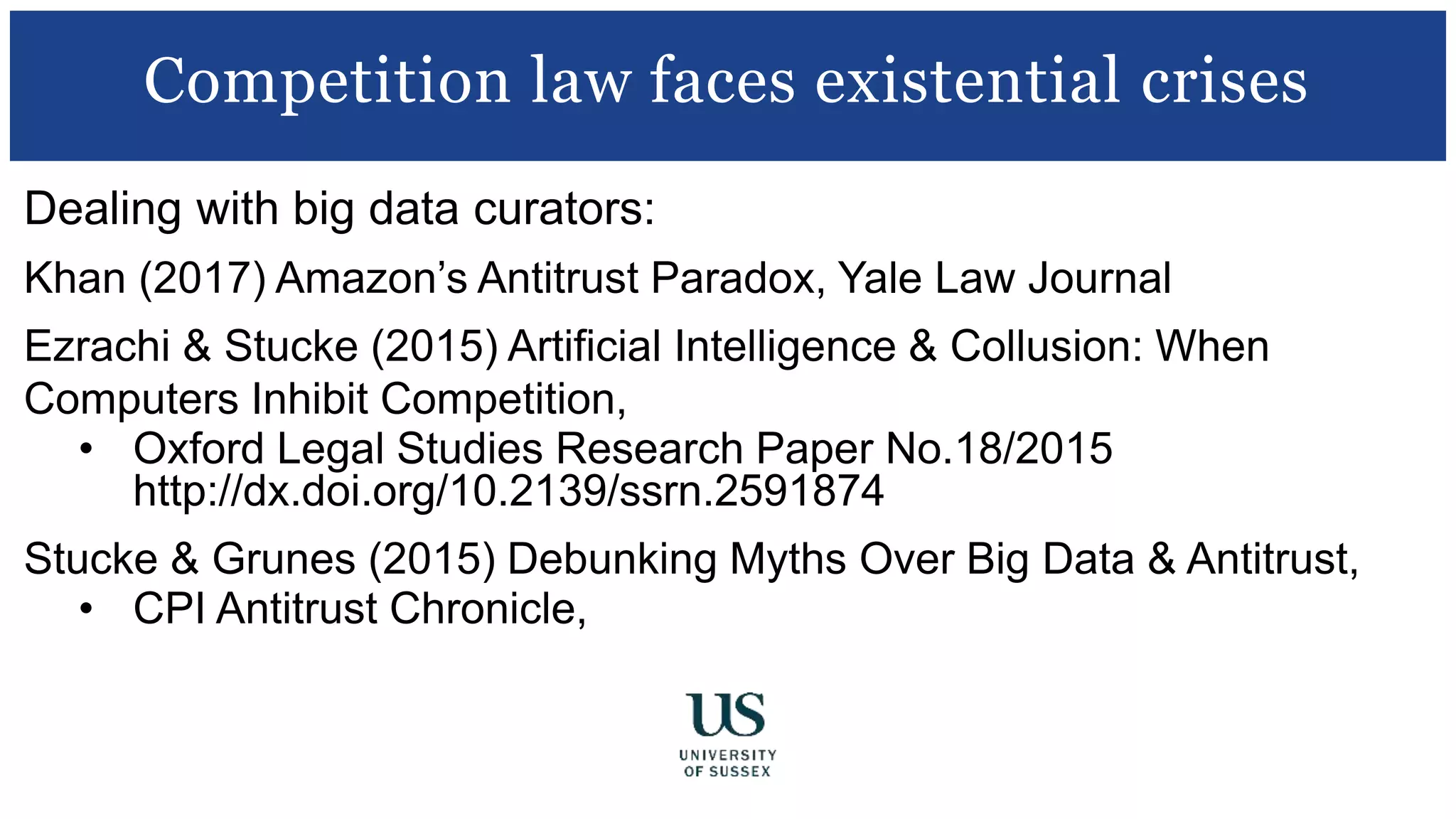 Dealing with big data curators:
Khan (2017) Amazon’s Antitrust Paradox, Yale Law Journal
Ezrachi & Stucke (2015) Artificial Intelligence & Collusion: When
Computers Inhibit Competition,
• Oxford Legal Studies Research Paper No.18/2015
http://dx.doi.org/10.2139/ssrn.2591874
Stucke & Grunes (2015) Debunking Myths Over Big Data & Antitrust,
• CPI Antitrust Chronicle, http://ssrn.com/abstract=2612562
Competition law faces existential crises
 