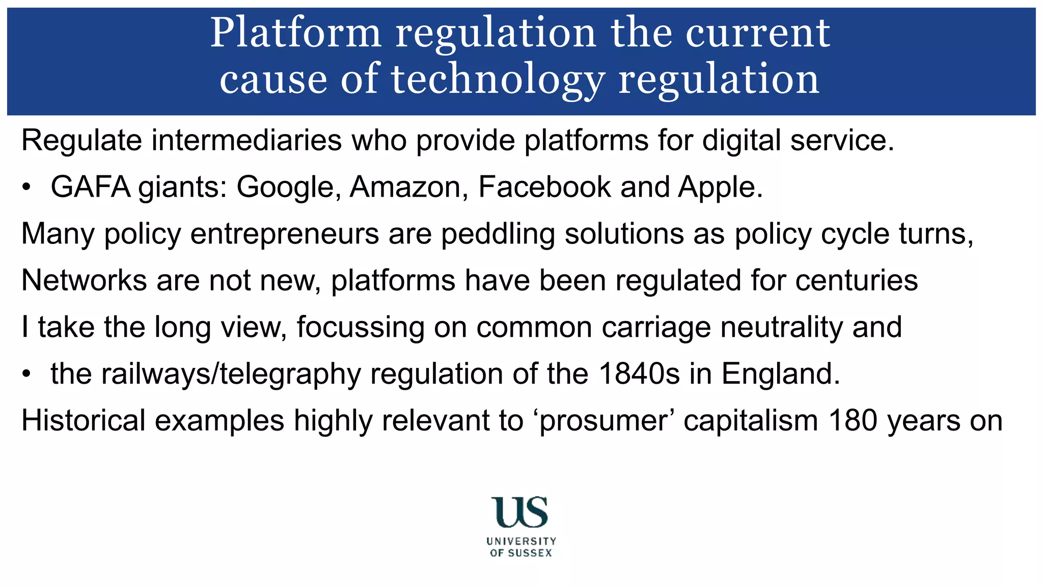Regulate intermediaries who provide platforms for digital service.
• GAFA giants: Google, Amazon, Facebook and Apple.
Many policy entrepreneurs are peddling solutions as policy cycle turns,
Networks are not new, platforms have been regulated for centuries
I take the long view, focussing on common carriage neutrality and
• the railways/telegraphy regulation of the 1840s in England.
Historical examples highly relevant to ‘prosumer’ capitalism 180 years on
Platform regulation the current
cause of technology regulation
 