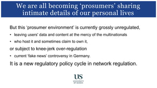 But this ‘prosumer environment’ is currently grossly unregulated,
• leaving users' data and content at the mercy of the multinationals
• who host it and sometimes claim to own it,
or subject to knee-jerk over-regulation
• current ‘fake news’ controversy in Germany.
It is a new regulatory policy cycle in network regulation.
We are all becoming ‘prosumers’ sharing
intimate details of our personal lives
 