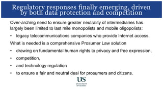 Over-arching need to ensure greater neutrality of intermediaries has
largely been limited to last mile monopolists and mobile oligopolists:
• legacy telecommunications companies who provide Internet access.
What is needed is a comprehensive Prosumer Law solution
• drawing on fundamental human rights to privacy and free expression,
• competition,
• and technology regulation
• to ensure a fair and neutral deal for prosumers and citizens.
Regulatory responses finally emerging, driven
by both data protection and competition
 