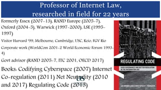 .
Formerly Essex (2007-13), RAND Europe (2005-7),
Oxford (2004-5), Warwick (1997-2000), LSE (1995-
1997)
Visitor Harvard ‘99, Melbourne, Cambridge, USC, Keio, FGV Rio
Corporate work (WorldCom 2001-2 World Economic Forum 1993-
4)
Govt advisor (RAND 2005-7, ITC 2001, OECD 2017)
Books: Codifying Cyberspace (2007) Internet
Co-regulation (2011) Net Neutrality (2010
and 2017) Regulating Code (2013)
Professor of Internet Law,
researched in field for 22 years
 