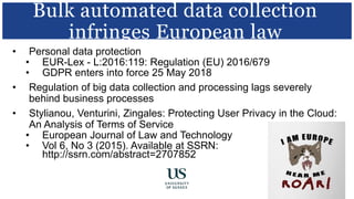 • Personal data protection
• EUR-Lex - L:2016:119: Regulation (EU) 2016/679
• GDPR enters into force 25 May 2018
• Regulation of big data collection and processing lags severely
behind business processes
• Stylianou, Venturini, Zingales: Protecting User Privacy in the Cloud:
An Analysis of Terms of Service
• European Journal of Law and Technology
• Vol 6, No 3 (2015). Available at SSRN:
http://ssrn.com/abstract=2707852
Bulk automated data collection
infringes European law
 