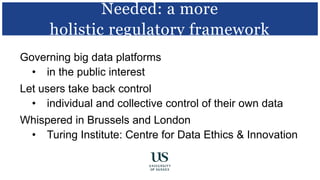 Governing big data platforms
• in the public interest
Let users take back control
• individual and collective control of their own data
Whispered in Brussels and London
• Turing Institute: Centre for Data Ethics & Innovation
Needed: a more
holistic regulatory framework
 