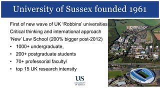 First of new wave of UK ‘Robbins’ universities
Critical thinking and international approach
‘New’ Law School (200% bigger post-2012)
• 1000+ undergraduate,
• 200+ postgraduate students
• 70+ professorial faculty/
• top 15 UK research intensity
University of Sussex founded 1961
 
