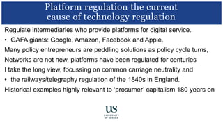 Regulate intermediaries who provide platforms for digital service.
• GAFA giants: Google, Amazon, Facebook and Apple.
Many policy entrepreneurs are peddling solutions as policy cycle turns,
Networks are not new, platforms have been regulated for centuries
I take the long view, focussing on common carriage neutrality and
• the railways/telegraphy regulation of the 1840s in England.
Historical examples highly relevant to ‘prosumer’ capitalism 180 years on
Platform regulation the current
cause of technology regulation
 
