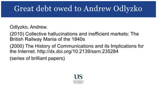 Odlyzko, Andrew.
(2010) Collective hallucinations and inefficient markets: The
British Railway Mania of the 1840s
(2000) The History of Communications and its Implications for
the Internet. http://dx.doi.org/10.2139/ssrn.235284
(series of brilliant papers)
Great debt owed to Andrew Odlyzko
 