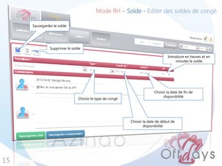 15
Mode RH – Solde - Editer des soldes de congé
Sauvegarder le solde
Introduire en heures et en
minutes le solde
Choisir la date de fin de
disponibilité
Choisir la date de début de
disponibilité
Choisir le type de congé
Supprimer le solde
 