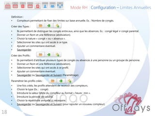 Définition :
• Compteurs permettant de fixer des limites sur base annuelle. Ex. : Nombre de congés.
Créer des Types :
• Ils permettent de distinguer les congés entre eux, ainsi que les absences. Ex. : congé légal ≠ congé parental.
• Donner un Nom et une Référence (abréviation).
• Choisir la nature « congé » ou « absence ».
• Sélectionner les sites qui ont accès à ce type.
• Ajouter un commentaire éventuel.
• Sauvegarder.
Créer des Profils :
• Ils permettent d’attribuer plusieurs types de congés ou absences à une personne ou un groupe de personne.
• Donner un Nom et une Référence (abréviation).
• Sélectionner les sites qui ont accès à ce profil.
• Ajouter un commentaire éventuel.
• Sauvegarder ou Sauvegarder et Suivant (Paramétrage).
Paramétrer les profils créés :
• Une fois créés, les profils attendent de recevoir des compteurs.
• Choisir le type (Ex. : congé).
• Introduire la valeur limite du compteur au format « heure : min ».
• Introduire la période de validité.
• Choisir la répétitivité annuelle si nécessaire.
• Sauvegarder ou Sauvegarder et Suivant (pour rajouter un nouveau compteur).
18
Mode RH : Configuration – Limites Annuelles
 