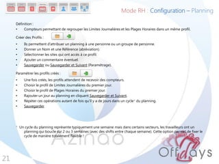 Définition :
• Compteurs permettant de regrouper les Limites Journalières et les Plages Horaires dans un même profil.
Créer des Profils :
• Ils permettent d’attribuer un planning à une personne ou un groupe de personne.
• Donner un Nom et une Référence (abréviation).
• Sélectionner les sites qui ont accès à ce profil.
• Ajouter un commentaire éventuel.
• Sauvegarder ou Sauvegarder et Suivant (Paramétrage).
Paramétrer les profils créés :
• Une fois créés, les profils attendent de recevoir des compteurs.
• Choisir le profil de Limites Journalières du premier jour.
• Choisir le profil de Plages Horaires du premier jour.
• Rajouter un jour au planning en cliquant Sauvegarder et Suivant.
• Répéter ces opérations autant de fois qu’il y a de jours dans un cycle* du planning.
• Sauvegarder.
* Un cycle du planning représente typiquement une semaine mais dans certains secteurs, les travailleurs ont un
planning qui boucle sur 2 ou 3 semaines (avec des shifts entre chaque semaine). Cette option permet de fixer le
cycle de manière totalement flexible !
21
Mode RH : Configuration – Planning
 