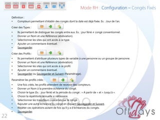 Définition :
• Compteurs permettant d’établir des congés dont la date est déjà fixée. Ex. : Jour de l’an.
Créer des Types :
• Ils permettent de distinguer les congés entre eux. Ex. : jour férié ≠ congé conventionnel.
• Donner un Nom et une Référence (abréviation).
• Sélectionner les sites qui ont accès à ce type.
• Ajouter un commentaire éventuel.
• Sauvegarder.
Créer des Profils :
• Ils permettent d’attribuer plusieurs types de variable à une personne ou un groupe de personne.
• Donner un Nom et une Référence (abréviation).
• Sélectionner les sites qui ont accès à ce profil.
• Ajouter un commentaire éventuel.
• Sauvegarder ou Sauvegarder et Suivant (Paramétrage).
Paramétrer les profils créés :
• Une fois créés, les profils attendent de recevoir des compteurs.
• Donner un Nom à la première échéance du congé.
• Choisir le type (Ex. : jour férié) et la période du congé : « A partir de » et « Jusqu’à ».
• Choisir la répétitivité annuelle si nécessaire.
• Sélectionner les travailleurs concernés par le congé.
• Rajouter une autre échéance du congé en cliquant Sauvegarder et Suivant.
• Répéter ces opérations autant de fois qu’il y a d’échéances du congés.
• Sauvegarder.
22
Mode RH : Configuration – Congés Fixés
 