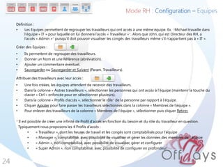Définition :
• Les Equipes permettent de regrouper les travailleurs qui ont accès à une même équipe. Ex. : Michael travaille dans
l’équipe « IT » pour laquelle on lui donnera l’accès « Travailleur »*. Alors que John, qui est Directeur des RH, a
l’accès « Admin »* puisqu’il doit pouvoir visualiser les congés des travailleurs même s’il n’appartient pas à « IT ».
Créer des Equipes :
• Ils permettent de regrouper des travailleurs.
• Donner un Nom et une Référence (abréviation).
• Ajouter un commentaire éventuel.
• Sauvegarder ou Sauvegarder et Suivant (Param. Travailleurs).
Attribuer des travailleurs avec leur accès :
• Une fois créées, les équipes attendent de recevoir des travailleurs.
• Dans la colonne « Autres travailleurs », sélectionner les personnes qui ont accès à l’équipe (maintenir la touche du
clavier « Ctrl » enfoncée pour en sélectionner plusieurs).
• Dans la colonne « Profils d’accès », sélectionner le rôle* de la personne par rapport à l’équipe.
• Cliquer Ajouter pour faire passer les travailleurs sélectionnés dans la colonne « Membres de l’équipe ».
• Pour enlever des travailleurs de la colonne « Membres de l’équipe », sélectionner puis cliquer Retirer.
* Il est possible de créer une infinité de Profil d’accès en fonction du besoin et du rôle du travailleur en question.
Typiquement nous proposons les 4 Profils d’accès :
• « Travailleur », dont les heures de travail et les congés sont comptabilisés pour l’équipe
• « Manager », comptabilisé, avec possibilité de visualiser et gérer les données des membres de l’équipe
• « Admin », non comptabilisé, avec possibilité de visualiser, gérer et configurer
• « Super Admin », non comptabilisé, avec possibilité de configurer en profondeur
24
Mode RH : Configuration – Equipes
 