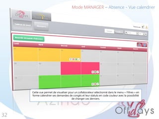 32
Mode MANAGER – Absence - Vue calendrier
Cette vue permet de visualiser pour un collaborateur sélectionné dans le menu « Filtres » en
forme calendrier ses demandes de congés et leur statuts en code couleur avec la possibilité
de changer ces derniers.
 
