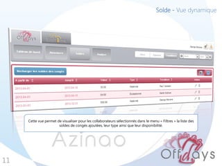 Solde - Vue dynamique




     Cette vue permet de visualiser pour les collaborateurs sélectionnés dans le menu « Filtres » la liste des
                       soldes de congés ajoutées, leur type ainsi que leur disponibilité.




11
 