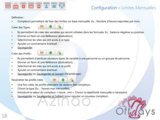 Configuration – Limites Mensuelles

     Définition :
     •    Compteurs permettant de fixer des limites sur base mensuelle. Ex. : Nombre d’heures reportées par mois.

     Créer des Types :
     •    Ils permettent de créer des variables qui seront utilisées dans les formules. Ex. : balance négative ou positive.
     •    Donner un Nom et une Référence (abréviation).
     •    Sélectionner les sites qui ont accès à ce type.
     •    Ajouter un commentaire éventuel.
     •    Sauvegarder.

     Créer des Profils :
     •    Ils permettent d’attribuer plusieurs types de variable à une personne ou un groupe de personne.
     •    Donner un Nom et une Référence (abréviation).
     •    Sélectionner les sites qui ont accès à ce profil.
     •    Ajouter un commentaire éventuel.
     •    Sauvegarder ou Sauvegarder et Suivant (Paramétrage).

     Paramétrer les profils créés :
     •    Une fois créés, les profils attendent de recevoir des compteurs.
     •    Choisir le type (Ex. : heures max mensuelles).
     •    Introduire la valeur du compteur, « heure : min ». Choisir la répétitivité mensuelle si nécessaire.
     •    Sauvegarder ou Sauvegarder et Suivant (pour rajouter un nouveau compteur).




18
 