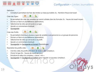 Configuration – Limites Journalières

     Définition :
     •    Compteurs permettant de fixer des limites sur base journalière. Ex. : Nombre d’heure de travail.

     Créer des Types :
     •    Ils permettent de créer des variables qui seront utilisées dans les formules. Ex. : heures de travail moyen.
     •    Donner un Nom et une Référence (abréviation).
     •    Sélectionner les sites qui ont accès à ce type.
     •    Ajouter un commentaire éventuel.
     •    Sauvegarder.

     Créer des Profils :
     •    Ils permettent d’attribuer plusieurs types de variable à une personne ou un groupe de personne.
     •    Donner un Nom et une Référence (abréviation).
     •    Sélectionner les sites qui ont accès à ce profil.
     •    Ajouter un commentaire éventuel.
     •    Sauvegarder ou Sauvegarder et Suivant (Paramétrage).

     Paramétrer les profils créés :
     •    Une fois créés, les profils attendent de recevoir des compteurs.
     •    Choisir le type (Ex. : heures de travail par jour).
     •    Introduire la valeur du compteur, « heure : min ».
     •    Sauvegarder ou Sauvegarder et Suivant (pour rajouter un nouveau compteur).




19
 