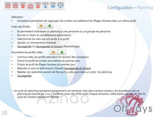 Configuration – Planning

     Définition :
     •    Compteurs permettant de regrouper les Limites Journalières et les Plages Horaires dans un même profil.

     Créer des Profils :
     •    Ils permettent d’attribuer un planning à une personne ou un groupe de personne.
     •    Donner un Nom et une Référence (abréviation).
     •    Sélectionner les sites qui ont accès à ce profil.
     •    Ajouter un commentaire éventuel.
     •    Sauvegarder ou Sauvegarder et Suivant (Paramétrage).

     Paramétrer les profils créés :
     •    Une fois créés, les profils attendent de recevoir des compteurs.
     •    Choisir le profil de Limites Journalières du premier jour.
     •    Choisir le profil de Plages Horaires du premier jour.
     •    Rajouter un jour au planning en cliquant Sauvegarder et Suivant.
     •    Répéter ces opérations autant de fois qu’il y a de jours dans un cycle* du planning.
     •    Sauvegarder.




     * Un cycle du planning représente typiquement une semaine mais dans certains secteurs, les travailleurs ont un
         planning qui boucle sur 2 ou 3 semaines (avec des shifts entre chaque semaine). Cette option permet de fixer le
         cycle de manière totalement flexible !




20
 