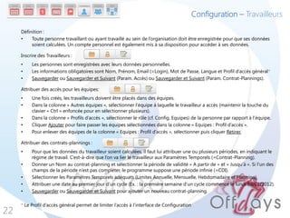 Configuration – Travailleurs

     Définition :
     •    Toute personne travaillant ou ayant travaillé au sein de l’organisation doit être enregistrée pour que ses données
          soient calculées. Un compte personnel est également mis à sa disposition pour accéder à ses données.

     Inscrire des Travailleurs :
     •    Les personnes sont enregistrées avec leurs données personnelles.
     •    Les informations obligatoires sont Nom, Prénom, Email (=Login), Mot de Passe, Langue et Profil d’accès général*
     •    Sauvegarder ou Sauvegarder et Suivant (Param. Accès) ou Sauvegarder et Suivant (Param. Contrat-Plannings).

     Attribuer des accès pour les équipes:
     •    Une fois créés, les travailleurs doivent être placés dans des équipes.
     •    Dans la colonne « Autres équipes », sélectionner l’équipe à laquelle le travailleur a accès (maintenir la touche du
          clavier « Ctrl » enfoncée pour en sélectionner plusieurs).
     •    Dans la colonne « Profils d’accès », sélectionner le rôle (cf. Config. Equipes) de la personne par rapport à l’équipe.
     •    Cliquer Ajouter pour faire passer les équipes sélectionnées dans la colonne « Equipes : Profil d’accès ».
     •    Pour enlever des équipes de la colonne « Equipes : Profil d’accès », sélectionner puis cliquer Retirer.

     Attribuer des contrats-plannings :
     •    Pour que les données du travailleur soient calculées, il faut lui attribuer une ou plusieurs périodes, en indiquant le
          régime de travail. C’est-à-dire que l’on va lier le travailleur aux Paramètres Temporels (=Contrat-Planning).
     •    Donner un Nom au contrat-planning et sélectionner la période de validité « A partir de » et « Jusqu’à ». Si l’un des
          champs de la période n’est pas compléter, le programme suppose une période infinie (=CDI).
     •    Sélectionner les Paramètres Temporels adéquats (Limites Annuelle, Mensuelle, Hebdomadaire et Planning).
     •    Attribuer une date au premier jour d’un cycle (Ex. : la première semaine d’un cycle commence le lundi 03/01/2012).
     •    Sauvegarder ou Sauvegarder et Suivant pour ajouter un nouveau contrat-planning.

     * Le Profil d’accès général permet de limiter l’accès à l’interface de Configuration
22
 