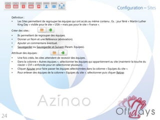 Configuration – Sites

     Définition :
     •    Les Sites permettent de regrouper les équipes qui ont accès au même contenu . Ex. : jour férié « Martin Luther
          King Day » visible pour le site « USA » mais pas pour le site « France ».

     Créer des sites :
     •    Ils permettent de regrouper des équipes.
     •    Donner un Nom et une Référence (abréviation).
     •    Ajouter un commentaire éventuel.
     •    Sauvegarder ou Sauvegarder et Suivant (Param. Equipes).

     Attribuer des équipes :
     •    Une fois créés, les sites attendent de recevoir des équipes.
     •    Dans la colonne « Autres équipes », sélectionner les équipes qui appartiennent au site (maintenir la touche du
          clavier « Ctrl » enfoncée pour en sélectionner plusieurs).
     •    Cliquer Ajouter pour faire passer les équipes sélectionnées dans la colonne « Equipes du site ».
     •    Pour enlever des équipes de la colonne « Equipes du site », sélectionner puis cliquer Retirer.




24
 