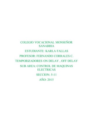 COLEGIO VOCACIONAL MONSEÑOR
SANABRIA
ESTUDIANTE: KARLA FALLAS
PROFESOR: FERNANDO CORRALES C.
TEMPORIZADORES ON DELAY , OFF DELAY
SUB AREA: CONTROL DE MAQUINAS
ELECTRICAS
SECCION: 5-11
AÑO: 2015
 
