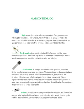 MARCO TEORICO
Relé: es un dispositivo electromagnético. Funciona como un
interruptor controlado por un circuito eléctrico en el que, por medio de
una bobina y un electroimán, se acciona un juego de uno o varios contactos
que permiten abrir o cerrar otroscircuitos eléctricos independientes.
Resistencias:Una resistencia también llamado resistor es un
elemento que causa oposición al paso de la corriente, causando que en sus
terminales aparezca una diferencia de tensión (un voltaje).
Transistores: esun tipo de condensador queusa un líquido
iónico conductor como una de sus placas. Típicamente con más capacidad por
unidad de volumen que otrostipos de condensadores, son valiosos en
circuitos eléctricos con relativa alta corrientey baja frecuencia. Este es
especialmente el caso en los filtrosde alimentadores de corriente, dondese
usan para almacenar la carga, ymoderar el voltaje de salida y las fluctuaciones
de corrienteen la salida rectificada.
Diodo:Un diodo es un componenteelectrónico de dos terminales
que permite la circulación de la corrienteeléctrica a través de él en un solo
sentido. Este término generalmente se usa para referirseal diodo
 