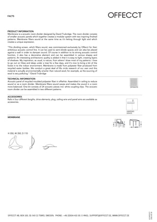 FACTS
Membrane is a acoustic room divider designed by David Trubridge. The room divider consists
of smaller acoustic panels which together creates a modular system with two inspiring ﬁnished
patterns. Membrane ﬁlters sound at the same time as it’s letting through light and which
creates a unique expression.
“This dividing screen, which ﬁlters sound, was commissioned exclusively by Offecct for their
ambitious acoustic control line. It can be used to semi-divide spaces and can also be placed
against a wall in order to dampen sound. Of course in addition to its strong acoustic control
function, it also has a decorative element and can be assembled in various shapes and
patterns. An interesting architectonic quality is added in that it is easy to light, creating layers
of shadows. My inspiration, as usual, is nature, from where I draw most of my patterns. I love
to go out on hikes and sleep under a tree for a few days, and it’s nice to bring a bit of the
forest in to the indoor environment. Membrane is made from polyester ﬁber produced from
recycled water bottles. We conduct a great deal of life circle research of our own and this
material is actually environmentally smarter than natural wool, for example, as the sourcing of
wool is very polluting.” /David Trubridge
PRODUCT INFORMATION
TECHNICAL INFORMATION
OFFWHITE
H 350, W 350, D 110
MEMBRANE
ACCESSORIES
HANGING
DEVICE
Rails in four different lengths, drive elements, plug, ceiling wire and panel wire are available as
accessories.
Acoustic panel of recycled moulded polyester ﬁber in offwhite. Assembled in ceiling to reduce
sound or as a room divider. Membrane ﬁlters sound waves and makes the sound in a room
more balanced. One kit consists of 24 acoustic pieces incl. white coupling clips. The acoustic
room divider can be assembled in two different patterns.
OFFECCT AB, BOX 100, SE-543 21 TIBRO, SWEDEN. PHONE: -+46 (0)504-415 00. E-MAIL: SUPPORT@OFFECCT.SE, WWW.OFFECCT.SE
©OFFECCT
2016-05-18
 