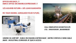 OFFICES ARE BACK..!!
OWN A OFFICE ON DWARKA EXPRESSWAY..!!
12% ASSURED RETURN + 10% LEASE GUARANTEE
FIX YOUR INCOME, SAFEGUARD YOUR FUTURE.
10MINS IGI AIRPORT : BANG ON DWARKA EXPRESSWAY : METRO STATION 2 MINS WALK
AWAY : INDUSTRIAL CORRIDOR AT QUICK ACCESS
CALL INNOVATIVE HOMETECH (P)
LTD. : 9958959599 , 8800098030
 