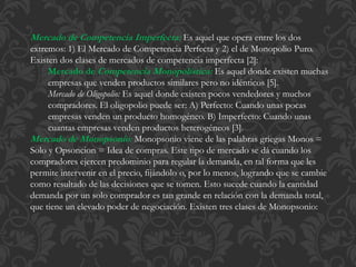 Mercado de Competencia Imperfecta: Es aquel que opera entre los dos 
extremos: 1) El Mercado de Competencia Perfecta y 2) el de Monopolio Puro. 
Existen dos clases de mercados de competencia imperfecta [2]: 
Mercado deCompetencia Monopolística: Es aquel donde existen muchas 
empresas que venden productos similares pero no idénticos [5]. 
Mercado de Oligopolio: Es aquel donde existen pocos vendedores y muchos 
compradores. El oligopolio puede ser: A) Perfecto: Cuando unas pocas 
empresas venden un producto homogéneo. B) Imperfecto: Cuando unas 
cuantas empresas venden productos heterogéneos [3]. 
Mercado de Monopsonio: Monopsonio viene de las palabras griegas Monos = 
Solo y Opsoncion = Idea de compras. Este tipo de mercado se dá cuando los 
compradores ejercen predominio para regular la demanda, en tal forma que les 
permite intervenir en el precio, fijándolo o, por lo menos, logrando que se cambie 
como resultado de las decisiones que se tomen. Esto sucede cuando la cantidad 
demanda por un solo comprador es tan grande en relación con la demanda total, 
que tiene un elevado poder de negociación. Existen tres clases de Monopsonio: 
 
