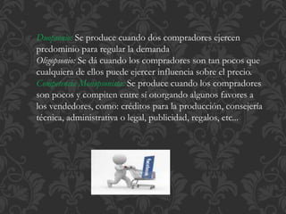 Duopsonio: Se produce cuando dos compradores ejercen 
predominio para regular la demanda 
Oligopsonio: Se dá cuando los compradores son tan pocos que 
cualquiera de ellos puede ejercer influencia sobre el precio. 
Competencia Monopsonista: Se produce cuando los compradores 
son pocos y compiten entre sí otorgando algunos favores a 
los vendedores, como: créditos para la producción, consejería 
técnica, administrativa o legal, publicidad, regalos, etc... 
 