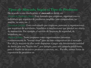 Tipos de Mercado, Según el Tipo de Producto: 
De acuerdo a esta clasificación, el mercado se divide en: 
Mercado de Productos o Bienes: Está formado por empresas, organizaciones o 
individuos que requieren de productos tangibles (una computadora, un 
mueble, un auto, etc...). 
Mercado de Servicios: Está conformado por empresas, personas u organizaciones 
que requieren de actividades, beneficios o satisfacciones que pueden ser objeto 
de transacción: Por ejemplo, el servicio de limpieza, de seguridad, de 
lavandería, etc... 
Mercado de Ideas: Tanto empresas como organizaciones necesitan 
constantemente de "buenas ideas" para ser más competitivas en el mercado. 
Por ello, la mayoría de ellas están dispuestas a pagar una determinada cantidad 
de dinero por una "buena idea", por ejemplo, para una campaña publicitaria, 
para el diseño de un nuevo producto o servicio, etc... Por ello, existen ferias de 
exposición de proyectos en 
 