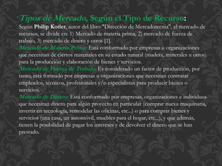 Tipos de Mercado, Según el Tipo de Recurso: 
Según Philip Kotler, autor del libro "Dirección de Mercadotecnia", el mercado de 
recursos, se divide en: 1) Mercado de materia prima, 2) mercado de fuerza de 
trabajo, 3) mercado de dinero y otros [1]. 
Mercado de Materia Prima: Está conformado por empresas u organizaciones 
que necesitan de ciertos materiales en su estado natural (madera, minerales u otros) 
para la producción y elaboración de bienes y servicios. 
Mercado de Fuerza de Trabajo: Es considerado un factor de producción, por 
tanto, está formado por empresas u organizaciones que necesitan contratar 
empleados, técnicos, profesionales y/o especialistas para producir bienes o 
servicios. 
Mercado de Dinero: Está conformado por empresas, organizaciones e individuos 
que necesitan dinero para algún proyecto en particular (comprar nueva maquinaria, 
invertir en tecnología, remodelar las oficinas, etc...) o para comprar bienes y 
servicios (una casa, un automóvil, muebles para el hogar, etc...), y que además, 
tienen la posibilidad de pagar los intereses y de devolver el dinero que se han 
prestado. 
 