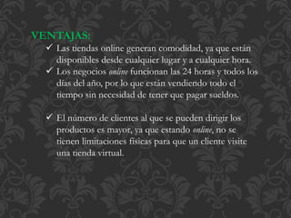 VENTAJAS: 
 Las tiendas online generan comodidad, ya que están 
disponibles desde cualquier lugar y a cualquier hora. 
 Los negocios online funcionan las 24 horas y todos los 
días del año, por lo que están vendiendo todo el 
tiempo sin necesidad de tener que pagar sueldos. 
 El número de clientes al que se pueden dirigir los 
productos es mayor, ya que estando online, no se 
tienen limitaciones físicas para que un cliente visite 
una tienda virtual. 
 