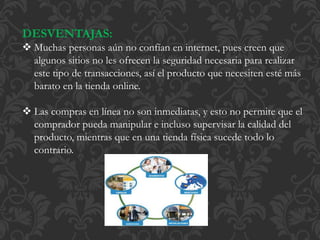 DESVENTAJAS: 
 Muchas personas aún no confían en internet, pues creen que 
algunos sitios no les ofrecen la seguridad necesaria para realizar 
este tipo de transacciones, así el producto que necesiten esté más 
barato en la tienda online. 
 Las compras en línea no son inmediatas, y esto no permite que el 
comprador pueda manipular e incluso supervisar la calidad del 
producto, mientras que en una tienda física sucede todo lo 
contrario. 
 