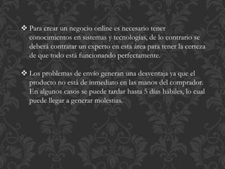  Para crear un negocio online es necesario tener 
conocimientos en sistemas y tecnologías, de lo contrario se 
deberá contratar un experto en esta área para tener la certeza 
de que todo está funcionando perfectamente. 
 Los problemas de envío generan una desventaja ya que el 
producto no está de inmediato en las manos del comprador. 
En algunos casos se puede tardar hasta 5 días hábiles, lo cual 
puede llegar a generar molestias. 
 