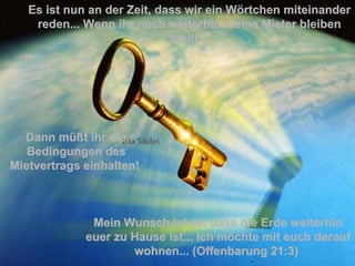 Es ist nun an der Zeit, dass wir ein Wörtchen miteinander reden... Wenn ihr noch weiterhin meine Mieter bleiben wollt... Mein Wunsch ist es, dass die Erde weiterhin euer zu Hause ist...   Ich möchte mit euch darauf wohnen... (Offenbarung 21:3)   Dann müßt ihr die Bedingungen des Mietvertrags einhalten!  . 