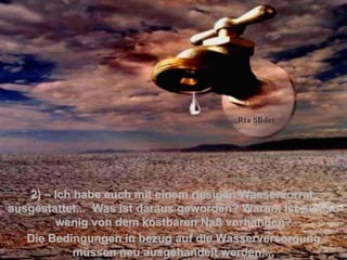 2 )  – Ich habe euch mit einem riesigen Wasservorrat  ausgestattet...  Was ist daraus geworden? Warum ist nun so wenig von dem kostbaren Naß vorhanden? Die Bedingungen in bezug auf die Wasserversorgung m üssen neu ausgehandelt werden... . . 