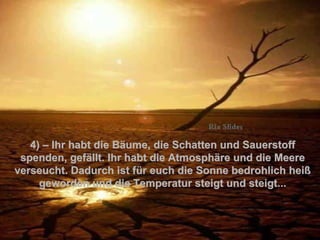 4 )  – Ihr habt die Bäume, die Schatten und Sauerstoff spenden, gefällt. Ihr habt die Atmosphäre und die Meere verseucht. Dadurch ist für euch die Sonne bedrohlich heiß geworden und die Temperatur steigt und steigt... . 