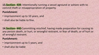 13.Section- 439: Intentionally running a vessel aground or ashore with to
commit theft or misappropriation of property.
Punishment:
• imprisonment up to 10 years, and
• shall also be liable to fine.
14.Section- 440:Committing mischief, having made preparation for causing to
any person death, or hurt, or wrongful restraint, or fear of death, or of hurt or
of wrongful restraint.
Punishment:
• imprisonment up to 5 years, and
• shall also be liable
 