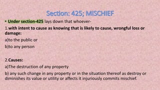 • Under section-425 lays down that whoever-
1.with intent to cause as knowing that is likely to cause, wrongful loss or
damage:
a)to the public or
b)to any person
2.Causes:
a)The destruction of any property
b) any such change in any property or in the situation thereof as destroy or
diminishes its value or utility or affects it injuriously commits mischief.
 